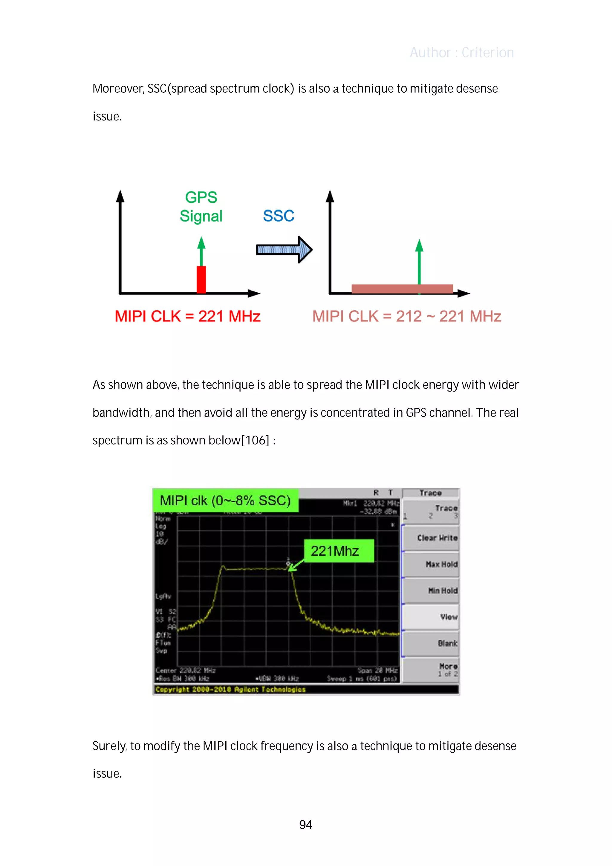 Author : Criterion
Moreover,	SSC(spread	spectrum	clock)	is	also	a	technique	to	mitigate	desense	
issue.	 	
	
	
	
As	shown	above,	the	technique	is	able	to	spread	the	MIPI	clock	energy	with	wider	
bandwidth,	and	then	avoid	all	the	energy	is	concentrated	in	GPS	channel.	The	real	
spectrum	is	as	shown	below[106]	:	
	
	
	
Surely,	to	modify	the	MIPI	clock	frequency	is	also	a	technique	to	mitigate	desense	
issue.	
94
 