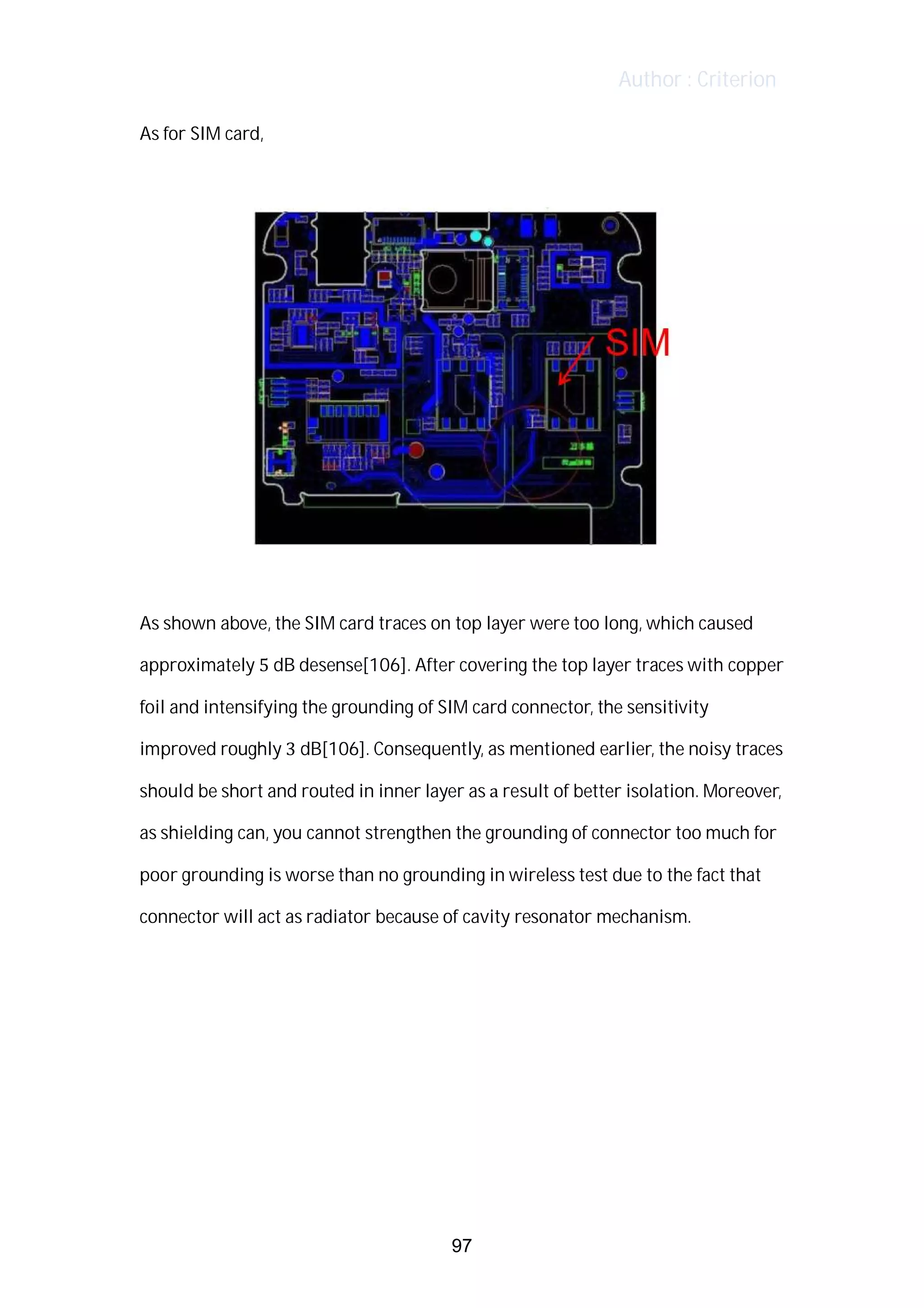 Author : Criterion
As	for	SIM	card,	 	
	
	
	
As	shown	above,	the	SIM	card	traces	on	top	layer	were	too	long,	which	caused	
approximately	5	dB	desense[106].	After	covering	the	top	layer	traces	with	copper	
foil	and	intensifying	the	grounding	of	SIM	card	connector,	the	sensitivity	
improved	roughly	3	dB[106].	Consequently,	as	mentioned	earlier,	the	noisy	traces	 	
should	be	short	and	routed	in	inner	layer	as	a	result	of	better	isolation.	Moreover,	
as	shielding	can,	you	cannot	strengthen	the	grounding	of	connector	too	much	for	
poor	grounding	is	worse	than	no	grounding	in	wireless	test	due	to	the	fact	that	
connector	will	act	as	radiator	because	of	cavity	resonator	mechanism.	
	
	
	
	
	
97
 