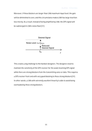 Author : Criterion
Moreover,	if	these	blockers	are	larger	than	LNA	maximum	input	level,	the	gain	
will	be	diminished	to	zero,	and	this	circumstance	makes	LNA	has	large	insertion	
loss	merely.	As	a	result,	instead	of	being	amplified	by	LNA,	the	GPS	signal	will	 	 	
be	submerged	in	LNA’s	noise	floor[31].	
	
	
	
This	creates	a	big	challenge	to	the	handset	designers.	The	designers	need	to	
maintain	the	sensitivity	of	the	GPS	receiver	for	the	weak	incoming	GPS	signal	
while	there	are	strong	blockers	from	the	transmitting	voice	or	data.	This	requires	
a	GPS	receiver	front	end	with	very	good	blocking	to	these	strong	blockers[31].	
In	other	words,	a	LNA	with	extremely	excellent	linearity	is	able	to	avoid	being	
overloaded	by	these	strong	blockers.	 	
	
	
	
	
	
	
	
	
11
 