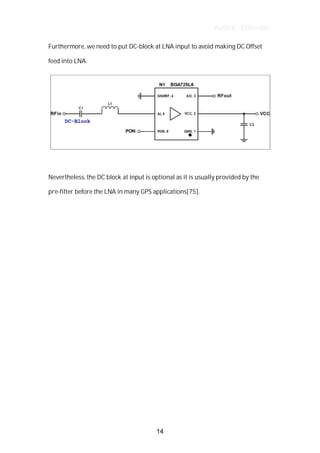 Author : Criterion
Furthermore,	we	need	to	put	DC-block	at	LNA	input	to	avoid	making	DC	Offset	
feed	into	LNA.	 	
	
	
Nevertheless,	the	DC	block	at	input	is	optional	as	it	is	usually	provided	by	the	
pre-filter	before	the	LNA	in	many	GPS	applications[75].	
	
	
	
	
	
	
	
	
	
	
	
	
	
	
	
14
 