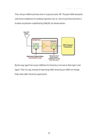 Author : Criterion
Thus,	the	pre-SAW	must	have	low	IL	to	posses	lower	NF.	The	post-SAW	should	be	
selected	to	emphasize	its	outband	rejection	over	IL,	since	its	primary	function	is	
to	block	any	blocker	amplified	by	LNA[28].	As	shown	below	:	 	
	
	
By	the	way,	type2	has	no	pre-SAW	but	its	linearity	is	not	worse	than	type1	and	
type3.	That’s	to	say,	instead	of	improving	LNA’s	linearity,	pre-SAW	can	simply	
help	relax	LNA’s	linearity	requirement.	
	
	
	
	
	
	
	
	
	
	
	
17
 