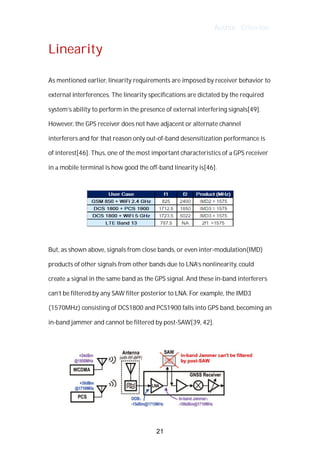 Author : Criterion
Linearity	
	
As	mentioned	earlier,	linearity	requirements	are	imposed	by	receiver	behavior	to	
external	interferences.	The	linearity	specifications	are	dictated	by	the	required	
system’s	ability	to	perform	in	the	presence	of	external	interfering	signals[49].	
However,	the	GPS	receiver	does	not	have	adjacent	or	alternate	channel	
interferers	and	for	that	reason	only	out-of-band	desensitization	performance	is	
of	interest[46].	Thus,	one	of	the	most	important	characteristics	of	a	GPS	receiver	
in	a	mobile	terminal	is	how	good	the	off-band	linearity	is[46].	
	
	
	
But,	as	shown	above,	signals	from	close	bands,	or	even	inter-modulation(IMD)	
products	of	other	signals	from	other	bands	due	to	LNA’s	nonlinearity,	could	
create	a	signal	in	the	same	band	as	the	GPS	signal.	And	these	in-band	interferers	
can’t	be	filtered	by	any	SAW	filter	posterior	to	LNA.	For	example,	the	IMD3	
(1570MHz)	consisting	of	DCS1800	and	PCS1900	falls	into	GPS	band,	becoming	an	
in-band	jammer	and	cannot	be	filtered	by	post-SAW[39,	42].	 	 	
	
	
21
 