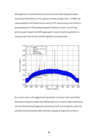 Author : Criterion
Although	these	in-band	interferers	will	not	saturate	LNA	subsequent	blocks	
necessarily.	Nevertheless,	in	fact,	jammers	merely	stronger	than	-110	dBm	can	
cause	problems	in	GPS	performance	such	as	TTFF	and	accuracy,	even	if	there	is	
processing	gain	for	GPS	baseband	signal[3].	Because	receiver	can	pick	false	
jammer	peak	instead	of	real	GPS	signal	peak	in	case	of	multitone	jammers,	or	
consume	more	time	to	find	real	GPS	signal[3].	As	shown	below	:	
	
	
	
As	a	result,	mixer	is	the	biggest	linearity	decider	in	receiver	chain,	but	if	LNA’s	
linearity	is	not	good	enough,	those	IMD	products	as	a	result	of	LNA’s	nonlinearity	
can’t	be	filtered	and	will	aggravate	sensitivity	as	well,	even	though	the	mixer	has	
excellent	linearity.	Namely,	LNA’s	linearity	is	equally	as	important	as	mixer’s.	 	 	
	
	
	
22
 