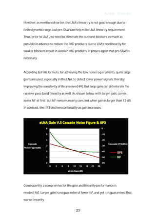 Author : Criterion
However,	as	mentioned	earlier,	the	LNA’s	linearity	is	not	good	enough	due	to	
finite	dynamic	range,	but	pre-SAW	can	help	relax	LNA	linearity	requirement.	
Thus,	prior	to	LNA	,	we	need	to	eliminate	the	outband	blockers	as	much	as	
possible	in	advance	to	reduce	the	IMD	products	due	to	LNA’s	nonlinearity	for	
weaker	blockers	result	in	weaker	IMD	products.	It	proves	again	that	pre-SAW	is	
necessary.	
	
According	to	Friis	formula,	for	achieving	the	low	noise	requirements,	quite	large	
gains	are	used,	especially	in	the	LNA,	to	detect	lower	power	signals	,thereby	
improving	the	sensitivity	of	the	receiver[49].	But	large	gain	can	deteriorate	the	
receiver	pass-band	linearity	as	well.	As	shown	below,	with	larger	gain,	comes	
lower	NF	at	first.	But	NF	remains	nearly	constant	when	gain	is	larger	than	12	dB.	
In	contrast,	the	IIP3	declines	continually	as	gain	increases.	 	 	
	
	
	
Consequently,	a	compromise	for	the	gain	and	linearity	performance	is	
needed[46].	Larger	gain	is	no	guarantee	of	lower	NF,	and	yet	it	is	guaranteed	that	
worse	linearity.	
23
 