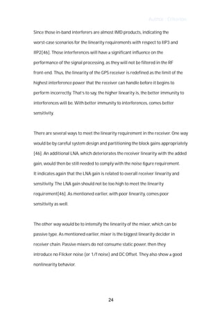 Author : Criterion
Since	those	in-band	interferers	are	almost	IMD	products,	indicating	the	
worst-case	scenarios	for	the	linearity	requirements	with	respect	to	IIP3	and	
IIP2[46].	Those	interferences	will	have	a	significant	influence	on	the	
performance	of	the	signal	processing,	as	they	will	not	be	filtered	in	the	RF	
front-end.	Thus,	the	linearity	of	the	GPS	receiver	is	redefined	as	the	limit	of	the	
highest	interference	power	that	the	receiver	can	handle	before	it	begins	to	
perform	incorrectly.	That’s	to	say,	the	higher	linearity	is,	the	better	immunity	to	
interferences	will	be.	With	better	immunity	to	interferences,	comes	better	
sensitivity.	
	
There	are	several	ways	to	meet	the	linearity	requirement	in	the	receiver.	One	way	
would	be	by	careful	system	design	and	partitioning	the	block	gains	appropriately	
[46].	An	additional	LNA,	which	deteriorates	the	receiver	linearity	with	the	added	
gain,	would	then	be	still	needed	to	comply	with	the	noise	ﬁgure	requirement.	 	
It	indicates	again	that	the	LNA	gain	is	related	to	overall	receiver	linearity	and	
sensitivity.	The	LNA	gain	should	not	be	too	high	to	meet	the	linearity	
requirement[46].	As	mentioned	earlier,	with	poor	linearity,	comes	poor	
sensitivity	as	well.	
	
The	other	way	would	be	to	intensify	the	linearity	of	the	mixer,	which	can	be	
passive	type.	As	mentioned	earlier,	mixer	is	the	biggest	linearity	decider	in	
receiver	chain.	Passive	mixers	do	not	consume	static	power,	then	they	 	
introduce	no	Flicker	noise	(or	1/f	noise)	and	DC	Offset.	They	also	show	a	good	
nonlinearity	behavior.	 	
	
	
24
 