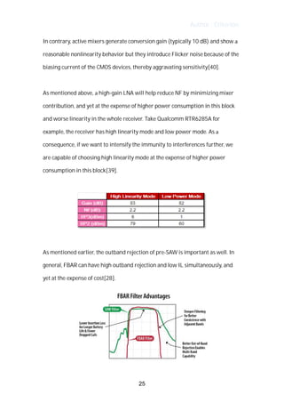 Author : Criterion
In	contrary,	active	mixers	generate	conversion	gain	(typically	10	dB)	and	show	a	
reasonable	nonlinearity	behavior	but	they	introduce	Flicker	noise	because	of	the	
biasing	current	of	the	CMOS	devices,	thereby	aggravating	sensitivity[40].	
	
As	mentioned	above,	a	high-gain	LNA	will	help	reduce	NF	by	minimizing	mixer	
contribution,	and	yet	at	the	expense	of	higher	power	consumption	in	this	block	
and	worse	linearity	in	the	whole	receiver.	Take	Qualcomm	RTR6285A	for	
example,	the	receiver	has	high	linearity	mode	and	low	power	mode.	As	a	
consequence,	if	we	want	to	intensify	the	immunity	to	interferences	further,	we	
are	capable	of	choosing	high	linearity	mode	at	the	expense	of	higher	power	
consumption	in	this	block[39].	
	
	
	
As	mentioned	earlier,	the	outband	rejection	of	pre-SAW	is	important	as	well.	In	
general,	FBAR	can	have	high	outband	rejection	and	low	IL	simultaneously,	and	
yet	at	the	expense	of	cost[28].	
	
25
 
