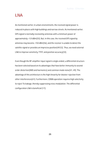 Author : Criterion
LNA	
	
As	mentioned	earlier,	in	urban	environments,	the	received	signal	power	is	
reduced	in	places	with	high	buildings	and	narrow	streets.	As	mentioned	earlier,	
GPS	signal	is	normally	received	by	antennas	with	a	minimum	power	of	
approximately	–131dBm[55].	But,	in	this	case,	the	received	GPS	signal	by	
antennas	may	become	-150	dBm[56],	and	the	receiver	is	unable	to	detect	the	
satellite	signal	or	provides	an	imprecise	position[49,53].	Thus,	we	need	external	
LNA	to	improve	sensitivity,	TTFF,	and	position	accuracy[33].	
	
Even	though	the	RF	amplifier	input	signal	is	single-ended,	a	differential	structure	
has	been	selected	based	on	its	advantages	that	have	better	immunity	to	second	
order	distortion(IMD	and	harmonics)	and	common	mode	noise[41,	49].	The	
advantage	of	this	architecture	is	the	high-linearity	for	blocker	rejection	from	
other	interferences[41].	Furthermore,	CDMA	operation	requires	high	selectivity	
to	reject	Tx	leakage,	thereby	suppressing	cross-modulation.	The	differential	
configuration	LNA	is	beneficial	[17].	
	
	
	
	
	
	
	
	
26
 