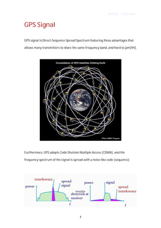 Author : Criterion
GPS	Signal	
GPS	signal	is	Direct-Sequence	Spread	Spectrum	featuring	these	advantages	that	
allows	many	transmitters	to	share	the	same	frequency	band,	and	hard	to	jam[94].	
Furthermore,	GPS	adopts	Code	Division	Multiple	Access	(CDMA),	and	the	
frequency	spectrum	of	the	signal	is	spread	with	a	noise	like	code	(sequence).	
1
 