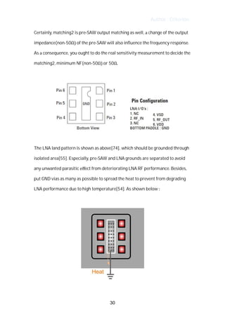 Author : Criterion
Certainly,	matching2	is	pre-SAW	output	matching	as	well,	a	change	of	the	output	
impedance(non-50Ω)	of	the	pre-SAW	will	also	influence	the	frequency	response.	
As	a	consequence,	you	ought	to	do	the	real	sensitivity	measurement	to	decide	the	
matching2,	minimum	NF(non-50Ω)	or	50Ω.	
	
	 	 	 	 	 	
	
The	LNA	land	pattern	is	shown	as	above[74],	which	should	be	grounded	through	
isolated	area[55].	Especially,	pre-SAW	and	LNA	grounds	are	separated	to	avoid	
any	unwanted	parasitic	eﬀect	from	deteriorating	LNA	RF	performance.	Besides,	
put	GND	vias	as	many	as	possible	to	spread	the	heat	to	prevent	from	degrading	
LNA	performance	due	to	high	temperature[54].	As	shown	below	:	
	
	
30
 