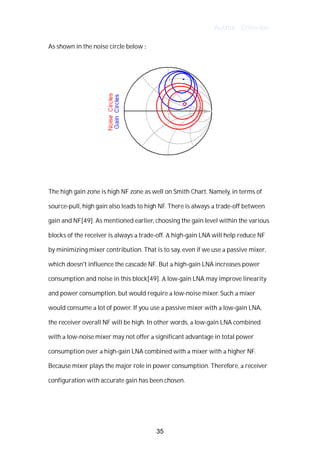 Author : Criterion
As	shown	in	the	noise	circle	below	:	
The	high	gain	zone	is	high	NF	zone	as	well	on	Smith	Chart.	Namely,	in	terms	of	
source-pull,	high	gain	also	leads	to	high	NF.	There	is	always	a	trade-off	between	
gain	and	NF[49].	As	mentioned	earlier,	choosing	the	gain	level	within	the	various	
blocks	of	the	receiver	is	always	a	trade-off.	A	high-gain	LNA	will	help	reduce	NF	
by	minimizing	mixer	contribution.	That	is	to	say,	even	if	we	use	a	passive	mixer,	
which	doesn't	influence	the	cascade	NF.	But	a	high-gain	LNA	increases	power	
consumption	and	noise	in	this	block[49].	A	low-gain	LNA	may	improve	linearity	
and	power	consumption,	but	would	require	a	low-noise	mixer.	Such	a	mixer	
would	consume	a	lot	of	power.	If	you	use	a	passive	mixer	with	a	low-gain	LNA,	
the	receiver	overall	NF	will	be	high.	In	other	words,	a	low-gain	LNA	combined	
with	a	low-noise	mixer	may	not	offer	a	significant	advantage	in	total	power	
consumption	over	a	high-gain	LNA	combined	with	a	mixer	with	a	higher	NF.	
Because	mixer	plays	the	major	role	in	power	consumption.	Therefore,	a	receiver	
configuration	with	accurate	gain	has	been	chosen.	
	
	
35
 