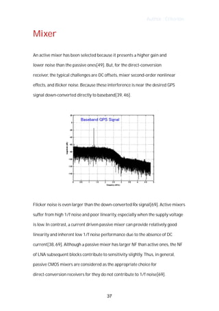Author : Criterion
Mixer	
	
An	active	mixer	has	been	selected	because	it	presents	a	higher	gain	and	 	
lower	noise	than	the	passive	ones[49].	But,	for	the	direct-conversion	
receiver,	the	typical	challenges	are	DC	offsets,	mixer	second-order	nonlinear	
effects,	and	ﬂicker	noise.	Because	these	interference	is	near	the	desired	GPS	
signal	down-converted	directly	to	baseband[39,	46].	 	
	
	
	
Flicker	noise	is	even	larger	than	the	down-converted	Rx	signal[69].	Active	mixers	
suffer	from	high	1/f	noise	and	poor	linearity,	especially	when	the	supply	voltage	
is	low.	In	contrast,	a	current	driven	passive	mixer	can	provide	relatively	good	
linearity	and	inherent	low	1/f	noise	performance	due	to	the	absence	of	DC	
current[38,	69].	Although	a	passive	mixer	has	larger	NF	than	active	ones,	the	NF	
of	LNA	subsequent	blocks	contribute	to	sensitivity	slightly.	Thus,	in	general,	
passive	CMOS	mixers	are	considered	as	the	appropriate	choice	for	
direct-conversion	receivers	for	they	do	not	contribute	to	1/f	noise[69].	
37
 