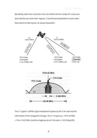 Author : Criterion
Spreading	codes	have	very	low	cross-correlation	and	are	unique	for	every	user	
(low	interference	with	other	signals).	Transmission	bandwidth	is	much	wider	
than	which	of	information.	As	shown	below[94]	:	
The	L1	signal	is	a	BPSK	signal	modulated	in	phase	by	the	C/A-code	and	the	
information	of	the	navigation	message.	The	L1	frequency	=	1575.42	MHz	 	
=	154	x	10.23	MHz.	And	the	chipping	rate	of	C/A	code	is	1.023	Mcps[49].
	
2
 
