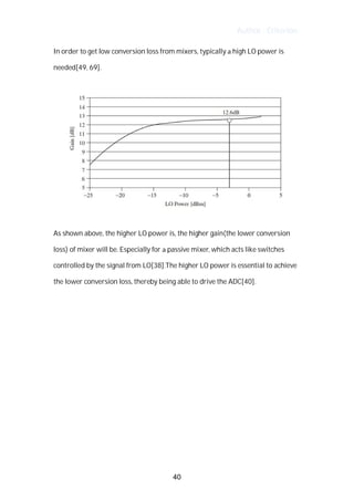 Author : Criterion
In	order	to	get	low	conversion	loss	from	mixers,	typically	a	high	LO	power	is	
needed[49,	69].	 	
	
	
	
As	shown	above,	the	higher	LO	power	is,	the	higher	gain(the	lower	conversion	
loss)	of	mixer	will	be.	Especially	for	a	passive	mixer,	which	acts	like	switches	
controlled	by	the	signal	from	LO[38].The	higher	LO	power	is	essential	to	achieve	
the	lower	conversion	loss,	thereby	being	able	to	drive	the	ADC[40].	
	
	
	
	
	
	
	
	
	
	
40
 