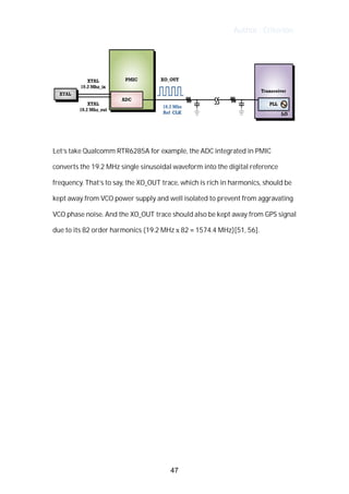 Author : Criterion
	
	
Let’s	take	Qualcomm	RTR6285A	for	example,	the	ADC	integrated	in	PMIC	
converts	the	19.2	MHz	single	sinusoidal	waveform	into	the	digital	reference	
frequency.	That’s	to	say,	the	XO_OUT	trace,	which	is	rich	in	harmonics,	should	be	
kept	away	from	VCO	power	supply	and	well	isolated	to	prevent	from	aggravating	
VCO	phase	noise.	And	the	XO_OUT	trace	should	also	be	kept	away	from	GPS	signal	
due	to	its	82	order	harmonics	(19.2	MHz	x	82	=	1574.4	MHz)[51,	56].	
	
	
	
	
	
	
	
	
	
	
	
	
	
47
 