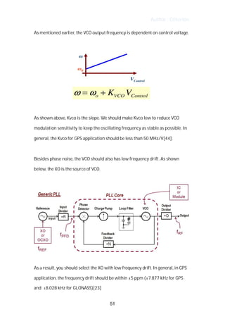 Author : Criterion
As	mentioned	earlier,	the	VCO	output	frequency	is	dependent	on	control	voltage.	 	
	
	
	
As	shown	above,	Kvco	is	the	slope.	We	should	make	Kvco	low	to	reduce	VCO	
modulation	sensitivity	to	keep	the	oscillating	frequency	as	stable	as	possible.	In	
general,	the	Kvco	for	GPS	application	should	be	less	than	50	MHz/V[44].	
	
Besides	phase	noise,	the	VCO	should	also	has	low	frequency	drift.	As	shown	
below,	the	XO	is	the	source	of	VCO.	 	
	
	
	
As	a	result,	you	should	select	the	XO	with	low	frequency	drift.	In	general,	in	GPS	
application,	the	frequency	drift	should	be	within	±5	ppm	(±7.877	kHz	for	GPS	
and	 ±8.028	kHz	for	GLONASS)[23]
51
 