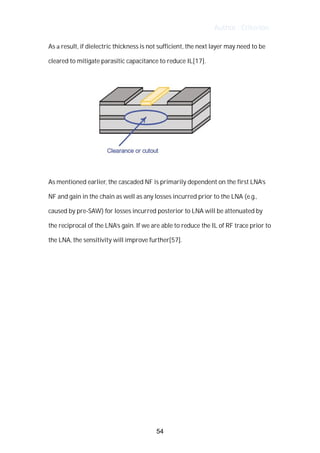 Author : Criterion
As	a	result,	if	dielectric	thickness	is	not	sufficient,	the	next	layer	may	need	to	be	
cleared	to	mitigate	parasitic	capacitance	to	reduce	IL[17].	
	
	
	
As	mentioned	earlier,	the	cascaded	NF	is	primarily	dependent	on	the	first	LNA’s	 	
NF	and	gain	in	the	chain	as	well	as	any	losses	incurred	prior	to	the	LNA	(e.g.,	
caused	by	pre-SAW)	for	losses	incurred	posterior	to	LNA	will	be	attenuated	by	
the	reciprocal	of	the	LNA’s	gain.	If	we	are	able	to	reduce	the	IL	of	RF	trace	prior	to	
the	LNA,	the	sensitivity	will	improve	further[57].	
	
	
	
	
	
	
	
	
	
	
	
	
	
	
	
54
 