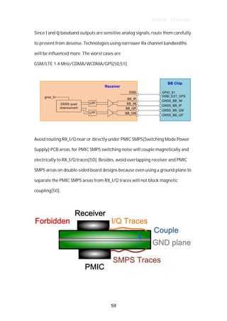 Author : Criterion
Since	I	and	Q	baseband	outputs	are	sensitive	analog	signals,	route	them	carefully	
to	prevent	from	desense.	Technologies	using	narrower	Rx	channel	bandwidths	
will	be	influenced	more.	The	worst	cases	are	 	
GSM/LTE	1.4	MHz/CDMA/WCDMA/GPS[50,51].	
	
	
	
Avoid	routing	RX_I/Q	near	or	directly	under	PMIC	SMPS(Switching	Mode	Power	
Supply)	PCB	areas,	for	PMIC	SMPS	switching	noise	will	couple	magnetically	and	
electrically	to	RX_I/Q	traces[50].	Besides,	avoid	overlapping	receiver	and	PMIC	
SMPS	areas	on	double-sided	board	designs	because	even	using	a	ground	plane	to	
separate	the	PMIC	SMPS	areas	from	RX_I/Q	traces	will	not	block	magnetic	
coupling[50].	
	
	
	
	
59
 