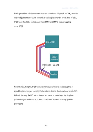 Author : Criterion
Placing	the	PMIC	between	the	receiver	and	baseband	chips	will	put	RX_I/Q	lines	
in	direct	path	of	noisy	SMPS	currents.	If	such	a	placement	is	inevitable,	at	least,	
I/Q	traces	should	be	routed	away	from	PMIC	and	SMPS;	no	overlapping	
occurs[50].	
	
	
	
Nevertheless,	long	RX_I/Q	traces	are	more	susceptible	to	noise	coupling.	If	
possible,	place	receiver	close	to	the	baseband	chip	to	shorten	whose	length[50].	
At	least,	the	long	RX	I/Q	traces	should	be	routed	in	inner	layer	for	stripline	
provides	higher	isolation	as	a	result	of	the	fact	it	is	surrounded	by	ground	
planes[51].	
	
	
	
61
 