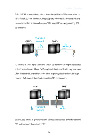 Author : Criterion
As	for	SMPS	input	capacitors,	which	should	be	as	close	to	PMIC	as	possible,	or	 	
the	transient	current	from	PMIC	may	couple	to	other	traces,	and	the	transient	
current	from	other	chip	may	leak	into	PMIC	as	well,	thereby	aggravating	GPS	
performance.	
	
	
	
Furthermore,	SMPS	input	capacitors	should	be	grounded	through	isolated	area,	
or	the	transient	current	from	PMIC	may	leak	into	other	chips	through	common	
GND,	and	the	transient	current	from	other	chips	may	leak	into	PMIC	through	
common	GND	as	well,	thereby	deteriorating	GPS	performance.	
	
	
	
Besides,	add	a	mass	of	ground	vias	and	connect	this	isolated	ground	area	to	the	
PCB	main	ground	plane	directly[103].	
64
 