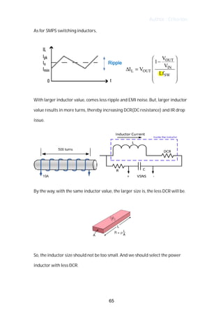 Author : Criterion
As	for	SMPS	switching	inductors,	 	
	
	
	
With	larger	inductor	value,	comes	less	ripple	and	EMI	noise.	But,	larger	inductor	
value	results	in	more	turns,	thereby	increasing	DCR(DC	resistance)	and	IR	drop	
issue.	
	
	 	
	
By	the	way,	with	the	same	inductor	value,	the	larger	size	is,	the	less	DCR	will	be.	
	
	
	
So,	the	inductor	size	should	not	be	too	small.	And	we	should	select	the	power	
inductor	with	less	DCR.	
	
	
65
 