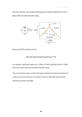 Author : Criterion
With	less	inductor	value	and	less	EPC(Equivalent	Parallel	Capacitance),	comes	
higher	SRF	and	wider	inducible	range.	 	 	 	 	 	
	
	
	
Because	the	SRF	should	be	at	least	 	
	
(DC-DC	Switching	Frequency)	*	10	
	
For	example,	switching	frequency	is	1.2MHz,	the	SRF	should	be	at	least	12	MHz.	 	
That’s	the	reason	why	we	need	wide	inducible	range.	
	
Thus,	the	inductor	value	is	neither	the	larger	the	better	nor	the	less	the	better.	It	
is	the	more	precise	the	better.	Certainly,	in	terms	of	inducible	range,	the	EPC	
should	be	as	small	as	possible.	
	
	
	
	
66
 