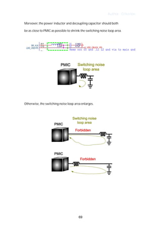 Author : Criterion
Moreover,	the	power	inductor	and	decoupling	capacitor	should	both	
be	as	close	to	PMIC	as	possible	to	shrink	the	switching	noise	loop	area.	
	
	
	
	
	
Otherwise,	the	switching	noise	loop	area	enlarges.	
	
	
	
	
	
	
69
 