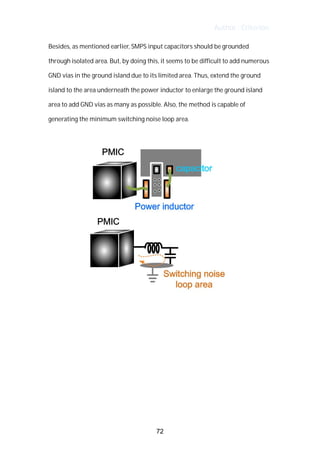 Author : Criterion
Besides,	as	mentioned	earlier,	SMPS	input	capacitors	should	be	grounded	
through	isolated	area.	But,	by	doing	this,	it	seems	to	be	difficult	to	add	numerous	 	
GND	vias	in	the	ground	island	due	to	its	limited	area.	Thus,	extend	the	ground	
island	to	the	area	underneath	the	power	inductor	to	enlarge	the	ground	island	
area	to	add	GND	vias	as	many	as	possible.	Also,	the	method	is	capable	of	
generating	the	minimum	switching	noise	loop	area.	
	
	
	
	
	
	
	
72
 