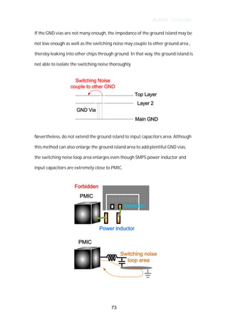 Author : Criterion
If	the	GND	vias	are	not	many	enough,	the	impedance	of	the	ground	island	may	be	
not	low	enough	as	well	as	the	switching	noise	may	couple	to	other	ground	area	,	 	
thereby	leaking	into	other	chips	through	ground.	In	that	way,	the	ground	island	is	
not	able	to	isolate	the	switching	noise	thoroughly.	 	
Nevertheless,	do	not	extend	the	ground	island	to	input	capacitors	area.	Although	
this	method	can	also	enlarge	the	ground	island	area	to	add	plentiful	GND	vias,	 	
the	switching	noise	loop	area	enlarges	even	though	SMPS	power	inductor	and	
input	capacitors	are	extremely	close	to	PMIC.	
	
73
 