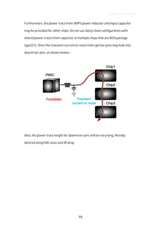 Author : Criterion
Furthermore,	the	power	trace	from	SMPS	power	inductor	and	input	capacitor	
may	be	provided	for	other	chips.	Do	not	use	daisy-chain	configuration	with	
shared	power	traces	from	capacitor	to	multiple	chips	that	are	BGA	package	
type[51].	Since	the	transient	current	or	noise	from	upriver	pins	may	leak	into	
downriver	pins,	as	shown	below	:	
Also,	the	power	trace	length	for	downriver	pins	will	be	very	long,	thereby	
deteriorating	EMI	noise	and	IR	drop.	
75
 