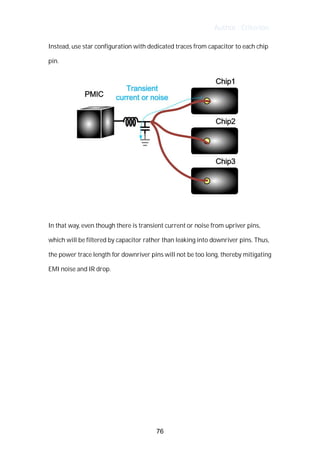 Author : Criterion
Instead,	use	star	configuration	with	dedicated	traces	from	capacitor	to	each	chip	
pin.	
In	that	way,	even	though	there	is	transient	current	or	noise	from	upriver	pins,	
which	will	be	filtered	by	capacitor	rather	than	leaking	into	downriver	pins.	Thus,	 	 	
the	power	trace	length	for	downriver	pins	will	not	be	too	long,	thereby	mitigating	
EMI	noise	and	IR	drop.	
76
 