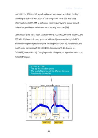 Author : Criterion
In	addition	to	RF	trace,	I/Q	signal,	and	power,	care	needs	to	be	taken	for	high	
speed	digital	signal	as	well.	Such	as	SSBI(Single-line	Serial	Bus	Interface),	 	
which	is	clocked	at	19.2	MHz	(reference	clock	frequency)	and	should	be	well	
isolated,	so	good	layout	techniques	are	extremely	important[51].	
	
DDR(Double-Data-Rate)	clock,	such	as	50	MHz,	100	MHz,	200	MHz,	400	MHz,	and	
533	MHz,	the	harmonics	may	generate	wideband	jammer	radiating	into	GPS	
antenna	through	likely	radiation	path	such	as	power/GND[10].	For	example,	the	
fourth	order	harmonics	of	400	MHz	DDR	clock	causes	15	dB	desense	to	
GLONASS(	1600	MHz)[10].	Changing	the	clock	frequency	is	a	possible	method	to	
mitigate	the	issue.	 	
	
78
 
