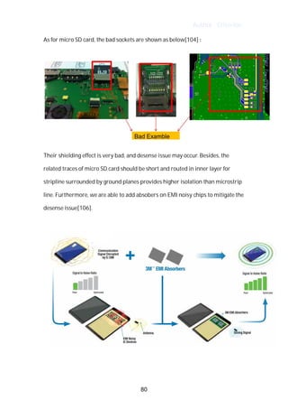 Author : Criterion
As	for	micro	SD	card,	the	bad	sockets	are	shown	as	below[104]	:	
	
Their	shielding	effect	is	very	bad,	and	desense	issue	may	occur.	Besides,	the	
related	traces	of	micro	SD	card	should	be	short	and	routed	in	inner	layer	for	
stripline	surrounded	by	ground	planes	provides	higher	isolation	than	microstrip	
line.	Furthermore,	we	are	able	to	add	absobers	on	EMI	noisy	chips	to	mitigate	the	
desense	issue[106].	
	
	
	
	
80
 