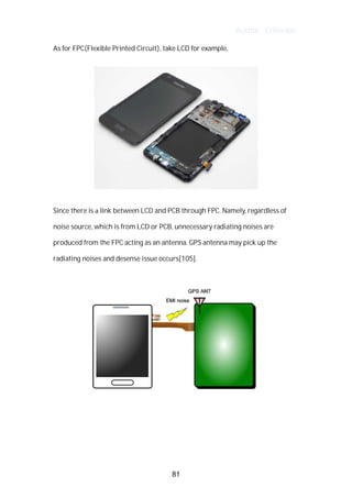 Author : Criterion
As	for	FPC(Flexible	Printed	Circuit),	take	LCD	for	example,	 	
Since	there	is	a	link	between	LCD	and	PCB	through	FPC.	Namely,	regardless	of	
noise	source,	which	is	from	LCD	or	PCB,	unnecessary	radiating	noises	are	
produced	from	the	FPC	acting	as	an	antenna.	GPS	antenna	may	pick	up	the	
radiating	noises	and	desense	issue	occurs[105].	
	
	
	
	
	
81
 