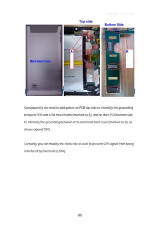 Author : Criterion
	
	
Consequently,	we	need	to	add	gasket	on	PCB	top	side	to	intensify	the	grounding	
between	PCB	and	LCM	metal	frame(marked	as	A),	and	so	does	PCB	bottom	side	
to	intensify	the	grounding	between	PCB	and	metal	back	cover(marked	as	B),	as	
shown	above[104].	 	
	
Certainly,	you	can	modify	the	clock	rate	as	well	to	prevent	GPS	signal	from	being	
interfered	by	harmonics[104].	
	
	
	
	
	
	
	
85
 