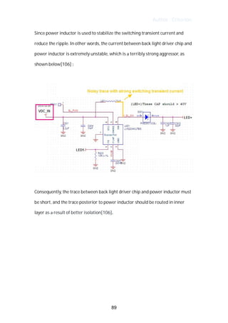 Author : Criterion
Since	power	inductor	is	used	to	stabilize	the	switching	transient	current	and	
reduce	the	ripple.	In	other	words,	the	current	between	back	light	driver	chip	and	
power	inductor	is	extremely	unstable,	which	is	a	terribly	strong	aggressor,	as	
shown	below[106]	:	
	
	
	
Consequently,	the	trace	between	back	light	driver	chip	and	power	inductor	must	
be	short,	and	the	trace	posterior	to	power	inductor	should	be	routed	in	inner	
layer	as	a	result	of	better	isolation[106].	 	
	
	
	
	
	
	
	
89
 