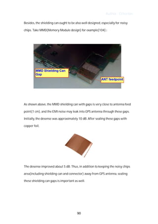 Author : Criterion
Besides,	the	shielding	can	ought	to	be	also	well	designed,	especially	for	noisy	
chips.	Take	MMD(Memory	Module	design)	for	example[104]	:	
	
	
	
As	shown	above,	the	MMD	shielding	can	with	gaps	is	very	close	to	antenna	feed	
point(1	cm),	and	the	EMI	noise	may	leak	into	GPS	antenna	through	these	gaps.	 	
Initially,	the	desense	was	approximately	10	dB.	After	sealing	these	gaps	with	
copper	foil,	 	
	
The	desense	improved	about	5	dB.	Thus,	in	addition	to	keeping	the	noisy	chips	
area(including	shielding	can	and	connector)	away	from	GPS	antenna,	sealing	
these	shielding	can	gaps	is	important	as	well.	 	 	
	
	
	
90
 