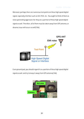 Author : Criterion
Moreover,	perhaps	there	are	numerous	test	points	on	these	high	speed	digital	
signal,	especially	interface	such	as	I2S,	PCIE,	etc..	You	ought	to	think	of	them	as	 	
noise-generating	aggressors	for	they	are	a	portion	of	these	high	speed	digital	
signal	as	well.	Therefore,	all	of	them	must	be	taken	away	from	GPS	antenna,	or	
desense	issue	will	occur	as	well[106].	 	 	 	 	 	 	 	
	
	
	
Even	ground	pad,	you	should	regard	it	as	a	portion	of	these	high	speed	digital	
signal	as	well,	and	try	to	keep	it	away	from	GPS	antenna[106].	 	
	
	
	
	
91
 