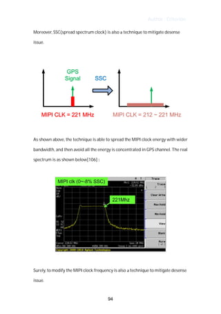 Author : Criterion
Moreover,	SSC(spread	spectrum	clock)	is	also	a	technique	to	mitigate	desense	
issue.	 	
	
	
	
As	shown	above,	the	technique	is	able	to	spread	the	MIPI	clock	energy	with	wider	
bandwidth,	and	then	avoid	all	the	energy	is	concentrated	in	GPS	channel.	The	real	
spectrum	is	as	shown	below[106]	:	
	
	
	
Surely,	to	modify	the	MIPI	clock	frequency	is	also	a	technique	to	mitigate	desense	
issue.	
94
 