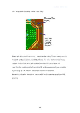 Author : Criterion
Let’s	analyze	the	following	similar	case[106]	:	 	
	
	
	
As	a	result	of	the	fault	that	memory	traces	overlap	micro	SD	card	traces,	and	the	
micro	SD	card	connector	is	near	GPS	antenna.	The	noise	from	memory	traces	
couples	to	micro	SD	card	traces,	flowing	into	micro	SD	card	connector	
,	and	then	the	radiating	noise	from	micro	SD	card	connector	acting	as	a	radiator	
is	picked	up	by	GPS	antenna.	Therefore,	desense	issue	occurs.	 	 	 	
As	mentioned	earlier,	if	possible,	keep	any	FPC	and	connector	away	from	GPS	
antenna.	
	
	
	
	
	
	
96
 