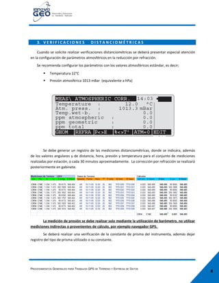 8
3. V E R I F I C A C I O N E S D I S T A N C I O M É T R I C A S
Cuando se solicite realizar verificaciones distanciométricas se deberá presentar especial atención
en la configuración de parámetros atmosféricos en la reducción por refracción.
Se recomienda configurar los parámetros con los valores atmosféricos estándar, es decir;
 Temperatura 12°C
 Presión atmosférica 1013 mBar (equivalente a hPa)
Se debe generar un registro de las mediciones distanciométricas, donde se indicara, además
de los valores angulares y de distancia, hora, presión y temperatura para el conjunto de mediciones
realizadas por estación, o cada 30 minutos aproximadamente. La corrección por refracción se realizará
posteriormente en gabinete.
La medición de presión se debe realizar solo mediante la utilización de barómetro, no utilizar
mediciones indirectas o provenientes de cálculo, por ejemplo navegador GPS.
Se deberá realizar una verificación de la constante de prisma del instrumenta, además dejar
registro del tipo de prisma utilizado o su constante.
PROCEDIMIENTOS GENERALES PARA TRABAJOS GPS DE TERRENO Y ENTREGA DE DATOS
 