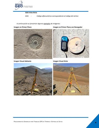 8
SSSS Vista Atrás
SSSS : Código alfanumérico correspondiente al código del vértice
A continuación se presentan algunos ejemplos de imágenes:
Imagen en Primer Plano Imagen en Primer Plano con Navegador
Imagen Visual Adelante Imagen Visual Atrás
PROCEDIMIENTOS GENERALES PARA TRABAJOS GPS DE TERRENO Y ENTREGA DE DATOS
 