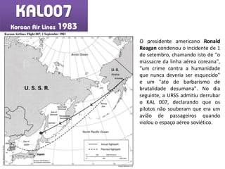 KAL007
Korean Air Lines 1983
O presidente americano Ronald
Reagan condenou o incidente de 1
de setembro, chamando isto de "o
massacre da linha aérea coreana",
"um crime contra a humanidade
que nunca deveria ser esquecido"
e um "ato de barbarismo de
brutalidade desumana". No dia
seguinte, a URSS admitiu derrubar
o KAL 007, declarando que os
pilotos não souberam que era um
avião de passageiros quando
violou o espaço aéreo soviético.
Fonte:BenjaminB.Fischer
 