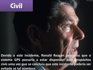 Devido a este incidente, Ronald Reagan anunciou que o
sistema GPS passaria a estar disponível para propósitos
civis uma vez que se concluiu que este incidente poderia ser
evitado se tal acontece.
Civil
Fonte: Getty Images
 