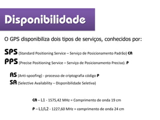 O GPS disponibiliza dois tipos de serviços, conhecidos por:
SPS(Standard Positioning Service – Serviço de Posicionamento Padrão) CA
PPS(Precise Positioning Service – Serviço de Posicionamento Preciso). P
Disponibilidade
AS(Anti-spoofing) - processo de criptografia código P
SA(Selective Availability – Disponibilidade Seletiva)
CA – L1 - 1575,42 MHz = Comprimento de onda 19 cm
P – L1/L2 - 1227,60 MHz = comprimento de onda 24 cm
 