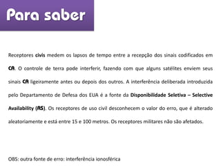 Receptores civis medem os lapsos de tempo entre a recepção dos sinais codificados em
CA. O controle de terra pode interferir, fazendo com que alguns satélites enviem seus
sinais CA ligeiramente antes ou depois dos outros. A interferência deliberada introduzida
pelo Departamento de Defesa dos EUA é a fonte da Disponibilidade Seletiva – Selective
Availability (AS). Os receptores de uso civil desconhecem o valor do erro, que é alterado
aleatoriamente e está entre 15 e 100 metros. Os receptores militares não são afetados.
Para saber
OBS: outra fonte de erro: interferência ionosférica
 