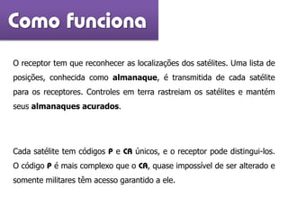 Como funciona
O receptor tem que reconhecer as localizações dos satélites. Uma lista de
posições, conhecida como almanaque, é transmitida de cada satélite
para os receptores. Controles em terra rastreiam os satélites e mantém
seus almanaques acurados.
Cada satélite tem códigos P e CA únicos, e o receptor pode distingui-los.
O código P é mais complexo que o CA, quase impossível de ser alterado e
somente militares têm acesso garantido a ele.
 