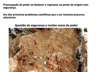 Um dos primeiros problemas científicos que o ser humano procurou
solucionar.
Preocupação de poder se deslocar e regressar ao ponto de origem com
segurança.
Questão de segurança e muitas vezes de poder
Fonte: La Razón
 