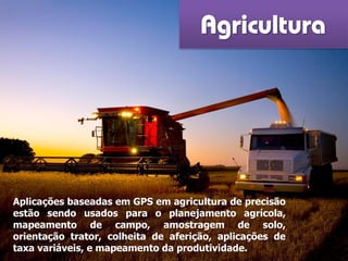 Agricultura
Aplicações baseadas em GPS em agricultura de precisão
estão sendo usados ​​para o planejamento agrícola,
mapeamento de campo, amostragem de solo,
orientação trator, colheita de aferição, aplicações de
taxa variáveis, e mapeamento da produtividade.
 