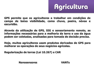 Agricultura
GPS permite que os agricultores a trabalhar em condições de
campo de baixa visibilidade, como chuva, poeira, névoa e
escuridão.
Através da utilização de GPS, SIG e sensoriamento remoto, as
informações necessárias para a melhoria da terra e uso da água
podem ser coletadas, analisadas para tomada de decisão precisa.
Hoje, muitos agricultores usam produtos derivados de GPS para
melhorar as operações de seus negócios agrícolas.
Regularização de terras (Lei 10.267) e CAR
Nanosensores VANTs
 