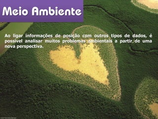 Meio Ambiente
Ao ligar informações de posição com outros tipos de dados, é
possível analisar muitos problemas ambientais a partir de uma
nova perspectiva.
Fonte? Yann Arthus-Bertrand
 